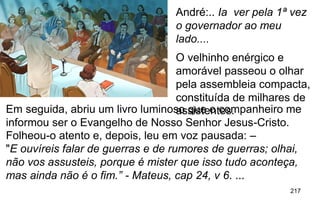 217
.
"E ouvíreis falar de guerras e de rumores de guerras; olhai,
não vos assusteis, porque é mister que isso tudo aconteça,
mas ainda não é o fim.” - Mateus, cap 24, v 6. ...
André:.. Ia ver pela 1ª vez
o governador ao meu
lado....
O velhinho enérgico e
amorável passeou o olhar
pela assembleia compacta,
constituída de milhares de
assistentes.Em seguida, abriu um livro luminoso que o companheiro me
informou ser o Evangelho de Nosso Senhor Jesus-Cristo.
Folheou-o atento e, depois, leu em voz pausada: –
 