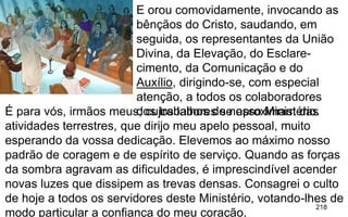 218
.
E orou comovidamente, invocando as
bênçãos do Cristo, saudando, em
seguida, os representantes da União
Divina, da Elevação, do Esclare-
cimento, da Comunicação e do
Auxílio, dirigindo-se, com especial
atenção, a todos os colaboradores
dos trabalhos de nosso Ministério.É para vós, irmãos meus, cujos labores se aproximam das
atividades terrestres, que dirijo meu apelo pessoal, muito
esperando da vossa dedicação. Elevemos ao máximo nosso
padrão de coragem e de espírito de serviço. Quando as forças
da sombra agravam as dificuldades, é imprescindível acender
novas luzes que dissipem as trevas densas. Consagrei o culto
de hoje a todos os servidores deste Ministério, votando-lhes de
modo particular a confiança do meu coração.
 