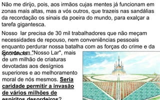 219
Não me dirijo, pois, aos irmãos cujas mentes já funcionam em
zonas mais altas, mas a vós outros, que trazeis nas sandálias
da recordação os sinais da poeira do mundo, para exalçar a
tarefa gigantesca.
Nosso lar precisa de 30 mil trabalhadores que não meçam
necessidades de repouso, nem conveniências pessoais
enquanto perdurar nossa batalha com as forças do crime e da
ignorância....Somos, em "Nosso Lar", mais
de um milhão de criaturas
devotadas aos desígnios
superiores e ao melhoramento
moral de nós mesmos. Seria
caridade permitir a invasão
de vários milhões de
 