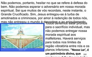 220
Não podemos, portanto, hesitar no que se refere à defesa do
bem. Não podemos esperar o adversário em nossa morada
espiritual. Sei que muitos de vós recordais, neste instante, o
Grande Crucificado. Sim, Jesus entregou-se à turba de
amotinados e criminosos, por amor à redenção de todos nós,
mas não entregou o mundo à desordem e ao aniquilamento.Todos devemos estar prontos
para o sacrifício individual, mas
não podemos entregar nossa
morada espiritual aos
malfeitores. Haverá serviços
para todos nos limites da
região vibratória entre nós e os
planos inferiores. "Nosso Lar', é
um patrimônio divino, que
 
