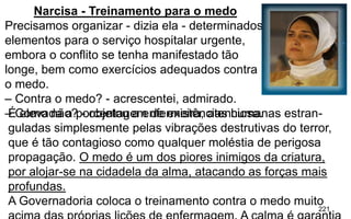 221
Narcisa - Treinamento para o medo
Precisamos organizar - dizia ela - determinados
elementos para o serviço hospitalar urgente,
embora o conflito se tenha manifestado tão
longe, bem como exercícios adequados contra
o medo.
– Contra o medo? - acrescentei, admirado.
– Como não? - objetou a enfermeira, atenciosa.É elevada a porcentagem de existências humanas estran-
guladas simplesmente pelas vibrações destrutivas do terror,
que é tão contagioso como qualquer moléstia de perigosa
propagação. O medo é um dos piores inimigos da criatura,
por alojar-se na cidadela da alma, atacando as forças mais
profundas.
A Governadoria coloca o treinamento contra o medo muito
 