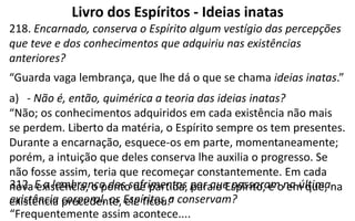 Livro dos Espíritos - Ideias inatas
218. Encarnado, conserva o Espírito algum vestígio das percepções
que teve e dos conhecimentos que adquiriu nas existências
anteriores?
“Guarda vaga lembrança, que lhe dá o que se chama ideias inatas.”
a) - Não é, então, quimérica a teoria das ideias inatas?
“Não; os conhecimentos adquiridos em cada existência não mais
se perdem. Liberto da matéria, o Espírito sempre os tem presentes.
Durante a encarnação, esquece-os em parte, momentaneamente;
porém, a intuição que deles conserva lhe auxilia o progresso. Se
não fosse assim, teria que recomeçar constantemente. Em cada
nova existência, o ponto de partida, para o Espírito, é o em que, na
existência precedente, ele ficou.”
312. E a lembrança dos sofrimentos por que passaram na última
existência corporal, os Espíritos a conservam?
“Frequentemente assim acontece....
 