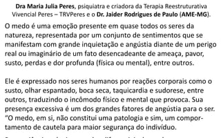 Dra Maria Julia Peres, psiquiatra e criadora da Terapia Reestruturativa
Vivencial Peres – TRVPeres e o Dr. Jaider Rodrigues de Paulo (AME-MG).
O medo é uma emoção presente em quase todos os seres da
natureza, representada por um conjunto de sentimentos que se
manifestam com grande inquietação e angústia diante de um perigo
real ou imaginário de um fato desencadeante de ameaça, pavor,
susto, perdas e dor profunda (física ou mental), entre outros.
Ele é expressado nos seres humanos por reações corporais como o
susto, olhar espantado, boca seca, taquicardia e sudorese, entre
outros, traduzindo o incômodo físico e mental que provoca. Sua
presença excessiva é um dos grandes fatores de angústia para o ser.
“O medo, em si, não constitui uma patologia e sim, um compor-
tamento de cautela para maior segurança do indivíduo.
 