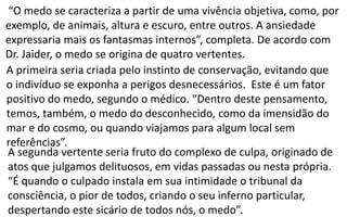 “O medo se caracteriza a partir de uma vivência objetiva, como, por
exemplo, de animais, altura e escuro, entre outros. A ansiedade
expressaria mais os fantasmas internos”, completa. De acordo com
Dr. Jaider, o medo se origina de quatro vertentes.
A primeira seria criada pelo instinto de conservação, evitando que
o indivíduo se exponha a perigos desnecessários. Este é um fator
positivo do medo, segundo o médico. “Dentro deste pensamento,
temos, também, o medo do desconhecido, como da imensidão do
mar e do cosmo, ou quando viajamos para algum local sem
referências”.
A segunda vertente seria fruto do complexo de culpa, originado de
atos que julgamos delituosos, em vidas passadas ou nesta própria.
“É quando o culpado instala em sua intimidade o tribunal da
consciência, o pior de todos, criando o seu inferno particular,
despertando este sicário de todos nós, o medo”.
 