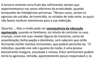 A terceira vertente seria fruto dos sofrimentos atrozes que
experimentamos nas zonas inferiores da erraticidade, quando
brinquedos de inteligências perversas. “Nesses casos, seriam os
egressos do suicídio, do homicídio, os viciados de toda sorte, os quais
não fazem nenhum movimento para a sua redenção.
(Quarta).... Mas o medo pode ser consequência de educação
equivocada, quando os familiares, no intuito de controlar as suas
crianças, criam em suas mentes figuras de monstros, como de
assombração, bicho-papão e demônios, sem saberem que estão
formando clichês mentais torturantes, que podem perturbá-las. “O
indivíduo, quando vive sob o guante do medo, é uma pessoa
basicamente insegura, assustada e raivosa. Estes sentimentos podem
torná-la agressiva, retraída, aparentemente pouco responsável e, às
 