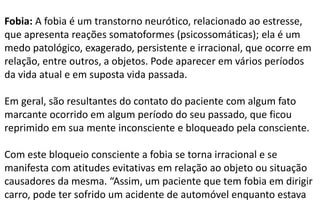 Fobia: A fobia é um transtorno neurótico, relacionado ao estresse,
que apresenta reações somatoformes (psicossomáticas); ela é um
medo patológico, exagerado, persistente e irracional, que ocorre em
relação, entre outros, a objetos. Pode aparecer em vários períodos
da vida atual e em suposta vida passada.
Em geral, são resultantes do contato do paciente com algum fato
marcante ocorrido em algum período do seu passado, que ficou
reprimido em sua mente inconsciente e bloqueado pela consciente.
Com este bloqueio consciente a fobia se torna irracional e se
manifesta com atitudes evitativas em relação ao objeto ou situação
causadores da mesma. “Assim, um paciente que tem fobia em dirigir
carro, pode ter sofrido um acidente de automóvel enquanto estava
 