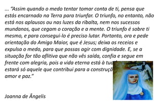 ... “Assim quando o medo tentar tomar conta de ti, pensa que
estás encarnado na Terra para triunfar. O triunfo, no entanto, não
está nos aplausos ou nas luzes da ribalta, nem nos sucessos
mundanos, que cegam o coração e a mente. O triunfo é sobre ti
mesmo, e para consegui-lo é preciso lutar. Portanto, ora e pede
orientação do Amigo Maior, que é Jesus; deixa os receios e
expulsa o medo, para que possas agir com dignidade. E, se a
situação for tão aflitiva que não vês saída, confia e segue em
frente com alegria, pois a vida eterna está à tua frente, e jamais
estará só aquele que contribui para a construção do reino de
amor e paz.”
Joanna de Ângelis
 