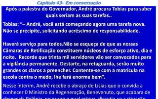 Capítulo 43- Em conversação
Após a palestra do Governador, André procura Tobias para saber
quais seriam as suas tarefas..
Tobias: “– André, você está começando agora uma tarefa nova.
Não se precipite, solicitando acréscimo de responsabilidade.
Haverá serviço para todos.Não se esqueça de que as nossas
Câmaras de Retificação constituem núcleos de esforço ativo, dia e
noite. Recorde que trinta mil servidores vão ser convocados para
a vigilância permanente. Destarte, na retaguarda, serão muito
grandes os claros a preencher. Contente-se com a matricula na
escola contra o medo, lhe fará enorme bem”.
Nesse ínterim, André recebe o abraço de Lísias que o convida a
conhecer 0 Ministro da Regeneração, Benevenuto, que acabara de
 