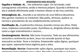 Orgulho e Vaidade: AL... nós estávamos cegos. Em tal estado, nada
conseguíamos vislumbrar, senão o interesse próprio. Quando o dinheiro se
alia à vaidade dificilmente pode o homem afastar-se do mau caminho.
Intransigência: AL... levando-o ao extremo de uma falência desastrosa.
Meu genitor manteve-se irredutível. Não podia, afirmava, quebrar as
normas e precedentes do seu estabelecimento comercial.
Humilhação: AL...A pobrezinha chorava, levando o lenço aos olhos. Pedia
mora, implorava concessões justas. Humilhava-se, dirigindo olhares doridos
como a rogar entendimento e socorro...
Constrangimento: Narcisa: Não tema insucessos. Toda vez que oferecemos
raciocínio e sentimento ao bem, Jesus nos concede quanto se faça
necessário ao êxito. Tome a iniciativa. Empreender ações dignas, quaisquer
que sejam, representa honra legítima para a alma.
Reconciliação: Narcisa: Empreender ações dignas, quaisquer que sejam,
APONTAMENTOS PARA REFLEXÃO
 