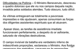 234
Dificuldades na Polônia – O Ministro Benevenuto, descreveu
o quadro doloroso que ele viu nos campos daquela nação,
invadida pelos soldados alemães. Tudo obscuro, tudo difícil.
As vítimas entregavam-se totalmente a pavorosas
impressões e não ajudavam, apenas consumiam as forças
dos diligentes assistentes espirituais que ali atuavam.
Apesar disso, as tarefas de assistência imediata
funcionavam perfeitamente, a despeito do ar asfixiante,
saturado de vibrações destruidoras.
O campo invisível da batalha era verdadeiro inferno de
indescritíveis proporções, esclareceu o Ministro. Aos fluidos
 