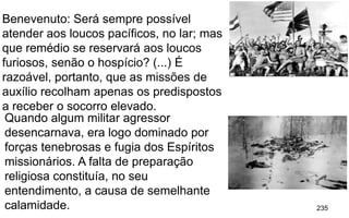 235
Benevenuto: Será sempre possível
atender aos loucos pacíficos, no lar; mas
que remédio se reservará aos loucos
furiosos, senão o hospício? (...) É
razoável, portanto, que as missões de
auxílio recolham apenas os predispostos
a receber o socorro elevado.
Quando algum militar agressor
desencarnava, era logo dominado por
forças tenebrosas e fugia dos Espíritos
missionários. A falta de preparação
religiosa constituía, no seu
entendimento, a causa de semelhante
calamidade.
 