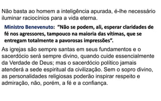 Ministro Benevenuto: “Não se podem, ali, esperar claridades de
fé nos agressores, tampouco na maioria das vítimas, que se
entregam totalmente a pavorosas impressões”.
As igrejas são sempre santas em seus fundamentos e o
sacerdócio será sempre divino, quando cuide essencialmente
da Verdade de Deus; mas o sacerdócio político jamais
atenderá a sede espiritual da civilização. Sem o sopro divino,
as personalidades religiosas poderão inspirar respeito e
admiração, não, porém, a fé e a confiança.
Não basta ao homem a inteligência apurada, é-lhe necessário
iluminar raciocínios para a vida eterna.
 