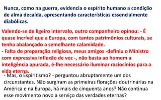 - Mas, o Espiritismo? - perguntou abruptamente um dos
circunstantes. Não surgiram as primeiras florações doutrinárias na
América e na Europa, há mais de cinquenta anos? Não continua
esse movimento novo a serviço das verdades eternas?
Valendo-se de ligeiro intervalo, outro companheiro opinou: - É
quase incrível que a Europa, com tantos patrimônios culturais, se
tenha abalançado a semelhante calamidade.
- Falta de preparação religiosa, meus amigos -definiu o Ministro
com expressiva inflexão de voz -, não basta ao homem a
inteligência apurada, é-lhe necessário iluminar raciocínios para a
vida eterna.
Nunca, como na guerra, evidencia o espírito humano a condição
de alma decaída, apresentando características essencialmente
diabólicas.
 
