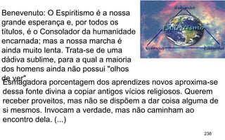 238
Benevenuto: O Espiritismo é a nossa
grande esperança e, por todos os
títulos, é o Consolador da humanidade
encarnada; mas a nossa marcha é
ainda muito lenta. Trata-se de uma
dádiva sublime, para a qual a maioria
dos homens ainda não possui "olhos
de ver".Esmagadora porcentagem dos aprendizes novos aproxima-se
dessa fonte divina a copiar antigos vícios religiosos. Querem
receber proveitos, mas não se dispõem a dar coisa alguma de
si mesmos. Invocam a verdade, mas não caminham ao
encontro dela. (...)
 