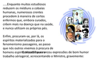 .....Enquanto muitos estudiosos
reduzem os médiuns a cobaias
humanas, numerosos crentes
procedem à maneira de certos
enfermos que, embora curados,
crêem mais na doença que na saúde,
e nunca utilizam os próprios pés.
Enfim, procuram-se, por lá, os
espíritos materializados para o
fenomenismo passageiro, ao passo
que nós outros vivemos à procura de
homens espiritualizados para o
trabalho sério.
O trocadilho arrancou expressões de bom humor
geral, acrescentando o Ministro, gravemente:
 