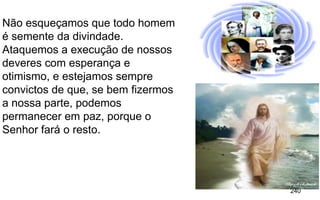 240
Não esqueçamos que todo homem
é semente da divindade.
Ataquemos a execução de nossos
deveres com esperança e
otimismo, e estejamos sempre
convictos de que, se bem fizermos
a nossa parte, podemos
permanecer em paz, porque o
Senhor fará o resto.
 