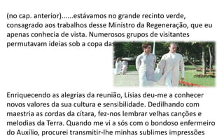 (no cap. anterior)......estávamos no grande recinto verde,
consagrado aos trabalhos desse Ministro da Regeneração, que eu
apenas conhecia de vista. Numerosos grupos de visitantes
permutavam ideias sob a copa das grandes árvores.
Enriquecendo as alegrias da reunião, Lísias deu-me a conhecer
novos valores da sua cultura e sensibilidade. Dedilhando com
maestria as cordas da cítara, fez-nos lembrar velhas canções e
melodias da Terra. Quando me vi a sós com o bondoso enfermeiro
do Auxílio, procurei transmitir-lhe minhas sublimes impressões
 