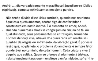 André .....dia verdadeiramente maravilhoso! Sucediam-se júbilos
espirituais, como se estivéssemos em pleno paraíso.
- Não tenha dúvida disse Lísias sorrindo, quando nos reunimos
àqueles a quem amamos, ocorre algo de confortador e
construtivo em nosso íntimo. É o alimento do amor, André.
- Quando numerosas almas se congregam no círculo de tal ou
qual atividade, seus pensamentos se entrelaçam, formando
núcleos de força viva, através dos quais cada um recebe seu
quinhão de alegria ou sofrimento, da vibração geral. É por essa
razão que, no planeta, o problema do ambiente é sempre fator
ponderável no caminho de cada homem. Cada criatura viverá
daquilo que cultiva. Quem se oferece diariamente à tristeza,
nela se movimentará; quem enaltece a enfermidade, sofrer-lhe-
 
