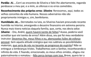 Perdão: AL....Corri ao encontro de Silveira e falei-lhe abertamente, rogando
perdoasse a meu pai, e a mim, as ofensas e os erros cometidos.
Reconhecimento dos próprios erros: Silveira: Renovamos, aqui, todos os
velhos conceitos da vida humana. Nossos adversários não são
propriamente inimigos e, sim, benfeitores.
Humildade: AL... Derrotados na luta, os Silveiras haviam procurado recanto
humilde no Interior, amargando o desastre financeiro em extrema penúria.
Nunca mais tivera noticias daquela família, que, certo, nos devia odiar.
Silveira: - Ora, André, quem haverá isento de faltas? Acaso, poderia você
acreditar que vivi isento de erros? Além disso, seu pai foi meu verdadeiro
instrutor. Devemos-lhe, meus filhos e eu, abençoadas lições de esforço
pessoal. Sem aquela atitude enérgica que nos subtraiu as possibilidades
materiais, que seria de nós no tocante ao progresso do espírito? Não se
entregue a lembranças tristes. Trabalhemos com o Senhor, reconhecendo o
infinito da vida. E fixando, emocionado, os meus olhos úmidos, afagou-me
paternalmente e rematou: - Não perca tempo com isso. Breve, quero ter a
 