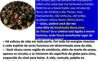 Foi, então, que me lembrei de interpelá-lo
sobre uma coisa que me torturava a mente.
Referira-se o Governador, aos círculos da
Terra, do Umbral e das Trevas, mas,
francamente, não tinha eu, até então,
qualquer notícia deste último plano.
“– Lísias, poderá você dar-me
uma idéia da localização dessa zona
de Trevas? Se o Umbral está ligado à mente
humana, onde ficará semelhante lugar de
sofrimento e pavor?
– Há esferas de vida em toda parte. Em tudo há energias viventes
e cada espécie de seres funciona em determinada zona da vida.
– Você situou como região de existência, além da morte do corpo,
apenas os círculos a se iniciarem da superfície do globo para cima,
esquecido do nível para baixo. A vida, contudo, palpita na
 
