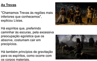245
As Trevas
"Chamamos Trevas às regiões mais
inferiores que conhecemos",
explicou Lísias.
Há espíritos que, preferindo
caminhar às escuras, pela excessiva
preocupação egoística que os
absorve, costumam cair em
precipícios.
Há também princípios de gravitação
para os espíritos, como ocorre com
os corpos materiais.
 