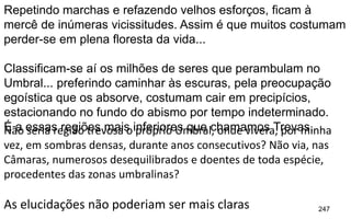 247
Repetindo marchas e refazendo velhos esforços, ficam à
mercê de inúmeras vicissitudes. Assim é que muitos costumam
perder-se em plena floresta da vida...
Classificam-se aí os milhões de seres que perambulam no
Umbral... preferindo caminhar às escuras, pela preocupação
egoística que os absorve, costumam cair em precipícios,
estacionando no fundo do abismo por tempo indeterminado.
É a essas regiões mais inferiores que chamamos Trevas.Não seria região trevosa o próprio Umbral, onde vivera, por minha
vez, em sombras densas, durante anos consecutivos? Não via, nas
Câmaras, numerosos desequilibrados e doentes de toda espécie,
procedentes das zonas umbralinas?
As elucidações não poderiam ser mais claras
 