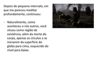 Depois de pequeno intervalo, em
que me pareceu meditar
profundamente, continuou:
- Naturalmente, como
aconteceu a nós outros, você
situou como região de
existência, além da morte do
corpo, apenas os círculos a se
iniciarem da superfície do
globo para cima, esquecido do
nível para baixo.
 