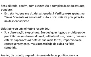 Sensibilizado, porém, com a extensão e complexidade do assunto,
ponderei:
- Entretanto, que me diz dessas quedas? Verificam-se apenas na
Terra? Somente os encarnados são suscetíveis de precipitação
no despenhadeiro?
Lísias pensou um minuto e respondeu:
- Sua observação é oportuna. Em qualquer lugar, o espírito pode
precipitar-se nas furnas do mal, salientando-se, porém, que nas
esferas superiores as defesas são mais fortes, imprimindo-se,
consequentemente, mais intensidade de culpa na falta
cometida.
Avaliei, de pronto, o quadro imenso de lutas purificadoras, a
 