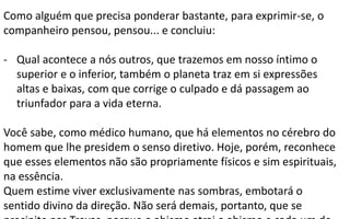 Como alguém que precisa ponderar bastante, para exprimir-se, o
companheiro pensou, pensou... e concluiu:
- Qual acontece a nós outros, que trazemos em nosso íntimo o
superior e o inferior, também o planeta traz em si expressões
altas e baixas, com que corrige o culpado e dá passagem ao
triunfador para a vida eterna.
Você sabe, como médico humano, que há elementos no cérebro do
homem que lhe presidem o senso diretivo. Hoje, porém, reconhece
que esses elementos não são propriamente físicos e sim espirituais,
na essência.
Quem estime viver exclusivamente nas sombras, embotará o
sentido divino da direção. Não será demais, portanto, que se
 