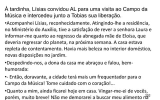 252
À tardinha, Lísias convidou AL para uma visita ao Campo da
Música e intercedeu junto a Tobias sua liberação.
•Acompanhei Lísias, reconhecidamente. Atingindo-lhe a residência,
no Ministério do Auxílio, tive a satisfação de rever a senhora Laura e
informar-me quanto ao regresso da abnegada mãe de Eloísa, que
deveria regressar do planeta, na próxima semana. A casa estava
repleta de contentamento. Havia mais beleza no interior doméstico,
novas disposições no jardim.
•Despedindo-nos, a dona da casa me abraçou e falou, bem-
humorada:
•- Então, doravante, a cidade terá mais um frequentador para o
Campo da Música! Tome cuidado com o coração!...
•Quanto a mim, ainda ficarei hoje em casa. Vingar-me-ei de vocês,
porém, muito breve! Não me demorarei a buscar meu alimento na
 
