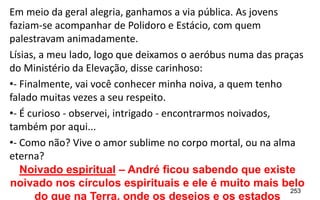 253
Em meio da geral alegria, ganhamos a via pública. As jovens
faziam-se acompanhar de Polidoro e Estácio, com quem
palestravam animadamente.
Lísias, a meu lado, logo que deixamos o aeróbus numa das praças
do Ministério da Elevação, disse carinhoso:
•- Finalmente, vai você conhecer minha noiva, a quem tenho
falado muitas vezes a seu respeito.
•- É curioso - observei, intrigado - encontrarmos noivados,
também por aqui...
•- Como não? Vive o amor sublime no corpo mortal, ou na alma
eterna?
Noivado espiritual – André ficou sabendo que existe
noivado nos círculos espirituais e ele é muito mais belo
do que na Terra, onde os desejos e os estados
 