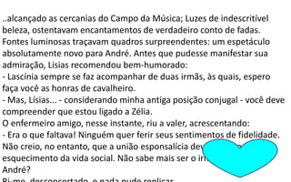 ..alcançado as cercanias do Campo da Música; Luzes de indescritível
beleza, ostentavam encantamentos de verdadeiro conto de fadas.
Fontes luminosas traçavam quadros surpreendentes: um espetáculo
absolutamente novo para André. Antes que pudesse manifestar sua
admiração, Lisias recomendou bem-humorado:
- Lascínia sempre se faz acompanhar de duas irmãs, às quais, espero
faça você as honras de cavalheiro.
- Mas, Lísias... - considerando minha antiga posição conjugal - você deve
compreender que estou ligado a Zélia.
O enfermeiro amigo, nesse instante, riu a valer, acrescentando:
- Era o que faltava! Ninguém quer ferir seus sentimentos de fidelidade.
Não creio, no entanto, que a união esponsalícia deva trazer o
esquecimento da vida social. Não sabe mais ser o irmão de alguém,
André?
 