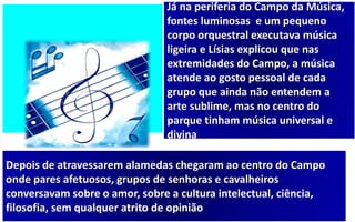 Já na periferia do Campo da Música,
fontes luminosas e um pequeno
corpo orquestral executava música
ligeira e Lísias explicou que nas
extremidades do Campo, a música
atende ao gosto pessoal de cada
grupo que ainda não entendem a
arte sublime, mas no centro do
parque tinham música universal e
divina
Depois de atravessarem alamedas chegaram ao centro do Campo
onde pares afetuosos, grupos de senhoras e cavalheiros
conversavam sobre o amor, sobre a cultura intelectual, ciência,
filosofia, sem qualquer atrito de opinião
 