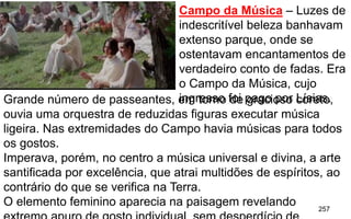 257
Campo da Música – Luzes de
indescritível beleza banhavam
extenso parque, onde se
ostentavam encantamentos de
verdadeiro conto de fadas. Era
o Campo da Música, cujo
ingresso foi pago por Lísias.Grande número de passeantes, em torno de gracioso coreto,
ouvia uma orquestra de reduzidas figuras executar música
ligeira. Nas extremidades do Campo havia músicas para todos
os gostos.
Imperava, porém, no centro a música universal e divina, a arte
santificada por excelência, que atrai multidões de espíritos, ao
contrário do que se verifica na Terra.
O elemento feminino aparecia na paisagem revelando
 