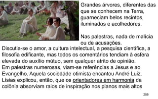 258
Discutia-se o amor, a cultura intelectual, a pesquisa científica, a
filosofia edificante, mas todos os comentários tendiam à esfera
elevada do auxílio mútuo, sem qualquer atrito de opinião.
Em palestras numerosas, viam-se referências a Jesus e ao
Evangelho. Aquela sociedade otimista encantou André Luiz.
Lísias explicou, então, que os orientadores em harmonia da
colônia absorviam raios de inspiração nos planos mais altos
Grandes árvores, diferentes das
que se conhecem na Terra,
guarneciam belos recintos,
iluminados e acolhedores.
Nas palestras, nada de malícia
ou de acusações.
 