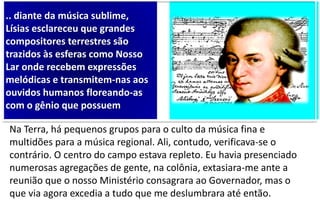 .. diante da música sublime,
Lísias esclareceu que grandes
compositores terrestres são
trazidos às esferas como Nosso
Lar onde recebem expressões
melódicas e transmitem-nas aos
ouvidos humanos floreando-as
com o gênio que possuem
Na Terra, há pequenos grupos para o culto da música fina e
multidões para a música regional. Ali, contudo, verificava-se o
contrário. O centro do campo estava repleto. Eu havia presenciado
numerosas agregações de gente, na colônia, extasiara-me ante a
reunião que o nosso Ministério consagrara ao Governador, mas o
que via agora excedia a tudo que me deslumbrara até então.
 