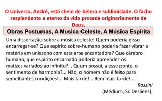 O Universo, André, está cheio de beleza e sublimidade. O facho
resplendente e eterno da vida procede originariamente de
Deus.
Obras Postumas, A Musica Celeste, A Música Espírita
Uma dissertação sobre a música celeste! Quem poderia disso
encarregar-se? Que espírito sobre-humano poderia fazer vibrar a
matéria em uníssono com esta arte encantadora? Que cérebro
humano, que espírito encarnado poderia apreender os
matizes variados ao infinito?... Quem possui, a esse ponto, o
sentimento de harmonia?... Não, o homem não é feito para
semelhantes condições!... Mais tarde!... Bem mais tarde!...
Rossini
(Médium, Sr. Desliens).
 