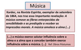 Kardec, na Revista Espírita, exemplar de setembro
de 1864, nos traz essa importante revelação: A
música comove as fibras entorpecidas da
sensibilidade e as predispõe a receber as
impressões morais. A música amolece a alma (...)
Música
(...) a música exerce salutar influência sobre a
alma e a alma que a concebe também exerce
influência sobre a música. (...) Ref. Obras Póstumas
 