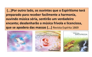 (...)Por outro lado, os ouvintes que o Espiritismo terá
preparado para receber facilmente a harmonia,
ouvindo música séria, sentirão um verdadeiro
encanto; desdenharão a música frívola e licenciosa,
que se apodera das massas (...) Revista Espírita 1869
 