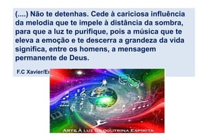 (....) Não te detenhas. Cede à cariciosa influência
da melodia que te impele à distância da sombra,
para que a luz te purifique, pois a música que te
eleva a emoção e te descerra a grandeza da vida
significa, entre os homens, a mensagem
permanente de Deus.
F.C Xavier/Emmanuel, em Trilha de Luz
 