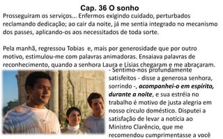Prosseguiram os serviços... Enfermos exigindo cuidado, perturbados
reclamando dedicação; ao cair da noite, já me sentia integrado no mecanismo
dos passes, aplicando-os aos necessitados de toda sorte.
Pela manhã, regressou Tobias e, mais por generosidade que por outro
motivo, estimulou-me com palavras animadoras. Ensaiava palavras de
reconhecimento, quando a senhora Laura e Lísias chegaram e me abraçaram.
- Sentimo-nos profundamente
satisfeitos - disse a generosa senhora,
sorrindo -, acompanhei-o em espírito,
durante a noite, e sua estréia no
trabalho é motivo de justa alegria em
nosso círculo doméstico. Disputei a
satisfação de levar a notícia ao
Ministro Clarêncio, que me
recomendou cumprimentasse a você
Cap. 36 O sonho
 
