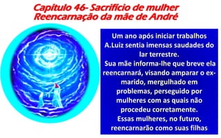 Capítulo 46- Sacrifício de mulher
Reencarnação da mãe de André
Um ano após iniciar trabalhos
A.Luiz sentia imensas saudades do
lar terrestre.
Sua mãe informa-lhe que breve ela
reencarnará, visando amparar o ex-
marido, mergulhado em
problemas, perseguido por
mulheres com as quais não
procedeu corretamente.
Essas mulheres, no futuro,
reencarnarão como suas filhas
 