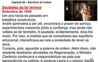 265
Capítulo 46 – Sacrifício de mulher
Saudades do lar terreno
Setembro de 1940
Um ano havia-se passado em
trabalhos construtivos.
André aprendera a ser útil, encontrara o prazer do serviço,
experimentara crescente júbilo e confiança, mas ainda não
voltara ao lar terrestre. A saudade, evidentemente, doía-lhe
muito. Por isso, à medida que se consolidava seu equilíbrio
emocional, intensificava-se nele a ansiedade de rever os
seus.
Cumpria, pois, aguardar a palavra de ordem. Além disso, não
obstante desdobrar atividades na Regeneração, o Ministro
Clarêncio continuava a responsabilizar-se pela sua
permanência na colônia. A senhora Laura e o próprio Tobias
 