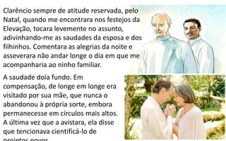 266
A saudade doía fundo. Em
compensação, de longe em longe era
visitado por sua mãe, que nunca o
abandonou à própria sorte, embora
permanecesse em círculos mais altos.
A última vez que a avistara, ela disse
que tencionava cientificá-lo de
Clarêncio sempre de atitude reservada, pelo
Natal, quando me encontrara nos festejos da
Elevação, tocara levemente no assunto,
adivinhando-me as saudades da esposa e dos
filhinhos. Comentara as alegrias da noite e
asseverara não andar longe o dia em que me
acompanharia ao ninho familiar.
 