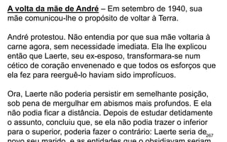 267
A volta da mãe de André – Em setembro de 1940, sua
mãe comunicou-lhe o propósito de voltar à Terra.
André protestou. Não entendia por que sua mãe voltaria à
carne agora, sem necessidade imediata. Ela lhe explicou
então que Laerte, seu ex-esposo, transformara-se num
cético de coração envenenado e que todos os esforços que
ela fez para reerguê-lo haviam sido improfícuos.
Ora, Laerte não poderia persistir em semelhante posição,
sob pena de mergulhar em abismos mais profundos. E ela
não podia ficar a distância. Depois de estudar detidamente
o assunto, concluiu que, se ela não podia trazer o inferior
para o superior, poderia fazer o contrário: Laerte seria de
 