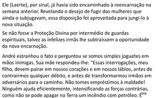 268
Ele (Laerte), por sinal, já havia sido encaminhado à reencarnação na
semana anterior. Revelando o desejo de fugir das mulheres que
ainda o subjugavam, essa disposição foi aproveitada para jungi-lo à
nova situação.
Se não fosse a Proteção Divina por intermédio de guardas
espirituais, talvez as infelizes irmãs lhe subtraíssem a oportunidade
da nova encarnação.
André estranhou o fato e perguntou se somos simples joguetes em
mãos inimigas. Sua mãe respondeu-lhe: "Essas interrogações, meu
filho, devem pairar em nossos corações e em nossos lábios, antes de
contrairmos qualquer débito, e antes de transformarmos irmãos em
adversários para o caminho. Não tomes empréstimos à maldade!
Ninguém ajuda eficientemente, intensificando as forças contrárias,
como não se pode apagar na Terra um incêndio com petróleo. É
 