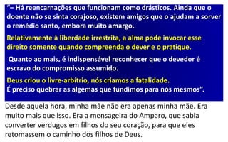 “– Há reencarnações que funcionam como drásticos. Ainda que o
doente não se sinta corajoso, existem amigos que o ajudam a sorver
o remédio santo, embora muito amargo.
Relativamente à liberdade irrestrita, a alma pode invocar esse
direito somente quando compreenda o dever e o pratique.
Quanto ao mais, é indispensável reconhecer que o devedor é
escravo do compromisso assumido.
Deus criou o livre-arbítrio, nós criamos a fatalidade.
É preciso quebrar as algemas que fundimos para nós mesmos”.
Desde aquela hora, minha mãe não era apenas minha mãe. Era
muito mais que isso. Era a mensageira do Amparo, que sabia
converter verdugos em filhos do seu coração, para que eles
retomassem o caminho dos filhos de Deus.
 
