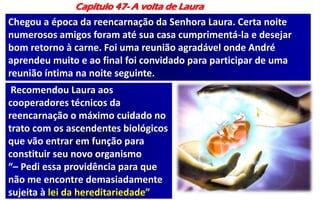 Capítulo 47- A volta de Laura
Chegou a época da reencarnação da Senhora Laura. Certa noite
numerosos amigos foram até sua casa cumprimentá-la e desejar
bom retorno à carne. Foi uma reunião agradável onde André
aprendeu muito e ao final foi convidado para participar de uma
reunião íntima na noite seguinte.
Recomendou Laura aos
cooperadores técnicos da
reencarnação o máximo cuidado no
trato com os ascendentes biológicos
que vão entrar em função para
constituir seu novo organismo
“– Pedi essa providência para que
não me encontre demasiadamente
sujeita à lei da hereditariedade”
 