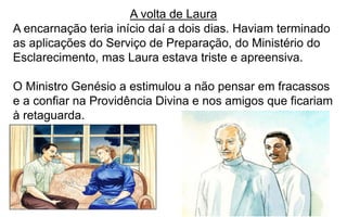 272
A volta de Laura
A encarnação teria início daí a dois dias. Haviam terminado
as aplicações do Serviço de Preparação, do Ministério do
Esclarecimento, mas Laura estava triste e apreensiva.
O Ministro Genésio a estimulou a não pensar em fracassos
e a confiar na Providência Divina e nos amigos que ficariam
à retaguarda.
 