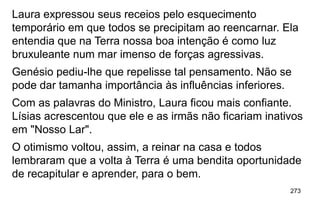 273
Laura expressou seus receios pelo esquecimento
temporário em que todos se precipitam ao reencarnar. Ela
entendia que na Terra nossa boa intenção é como luz
bruxuleante num mar imenso de forças agressivas.
Genésio pediu-lhe que repelisse tal pensamento. Não se
pode dar tamanha importância às influências inferiores.
Com as palavras do Ministro, Laura ficou mais confiante.
Lísias acrescentou que ele e as irmãs não ficariam inativos
em "Nosso Lar".
O otimismo voltou, assim, a reinar na casa e todos
lembraram que a volta à Terra é uma bendita oportunidade
de recapitular e aprender, para o bem.
 
